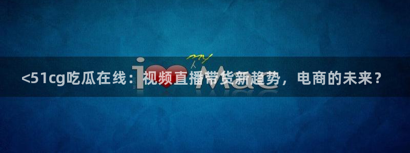 51吃瓜网热门大瓜：<51cg吃瓜在线：视频直播带货新趋势，电商的未来？