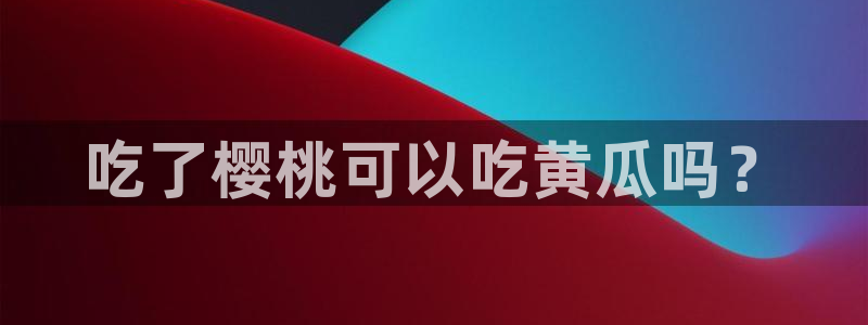 911爆料网红吃瓜：吃了樱桃可以吃黄瓜吗？