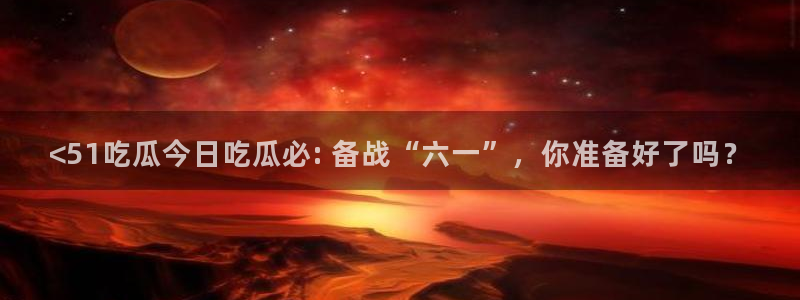 51吃瓜网今日必吃每日大瓜：<51吃瓜今日吃瓜必: 备战“六一”，你准备好了吗？